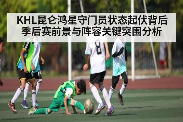 KHL昆仑鸿星守门员状态起伏背后季后赛前景与阵容关键突围分析