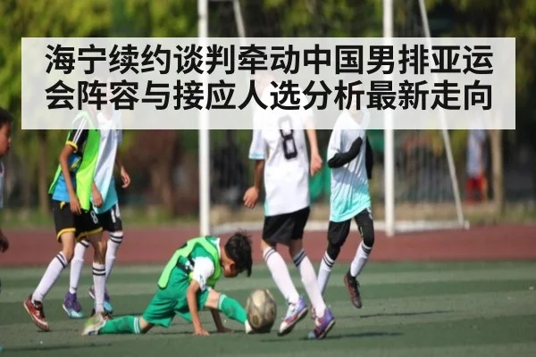 海宁续约谈判牵动中国男排亚运会阵容与接应人选分析最新走向