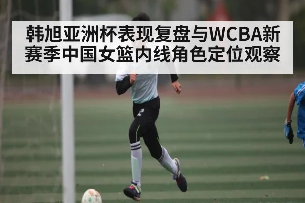 韩旭亚洲杯表现复盘与WCBA新赛季中国女篮内线角色定位观察
